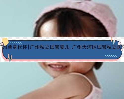 广州单身代怀|广州私立试管婴儿