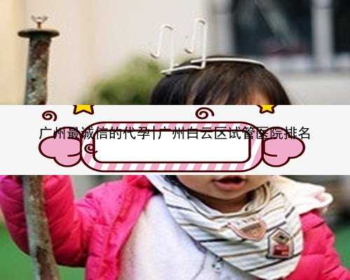 广州最诚信的代孕|广州白云区试管医院排名