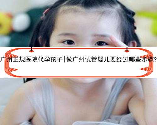 广州正规医院代孕孩子|做广州试管婴儿要经过哪些步骤?