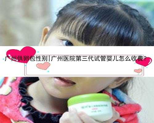 广州供卵包性别|广州医院第三代试管婴儿怎么收费？